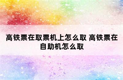 高铁票在取票机上怎么取 高铁票在自助机怎么取